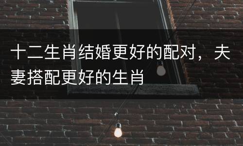 十二生肖结婚更好的配对，夫妻搭配更好的生肖