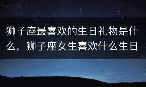 狮子座最喜欢的生日礼物是什么，狮子座女生喜欢什么生日礼物