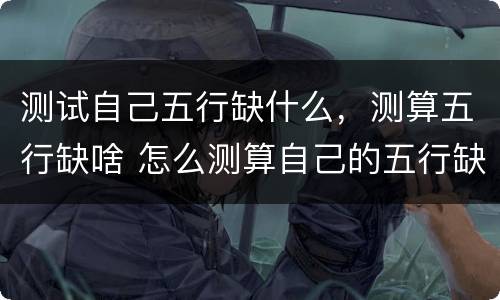 测试自己五行缺什么，测算五行缺啥 怎么测算自己的五行缺什么