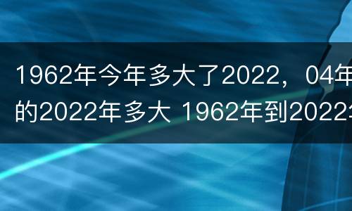 1962年今年多大了2022，04年的2022年多大 1962年到2022年多大
