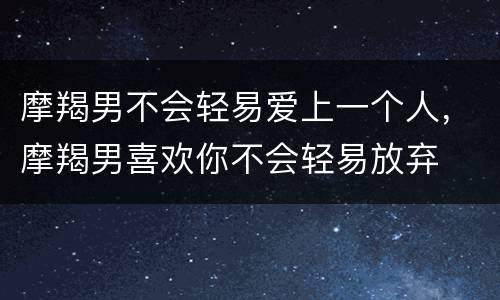摩羯男不会轻易爱上一个人，摩羯男喜欢你不会轻易放弃