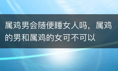 属鸡男会随便睡女人吗，属鸡的男和属鸡的女可不可以