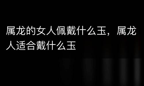 属龙的女人佩戴什么玉，属龙人适合戴什么玉