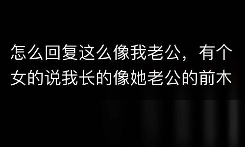 怎么回复这么像我老公，有个女的说我长的像她老公的前木有怎么回复？