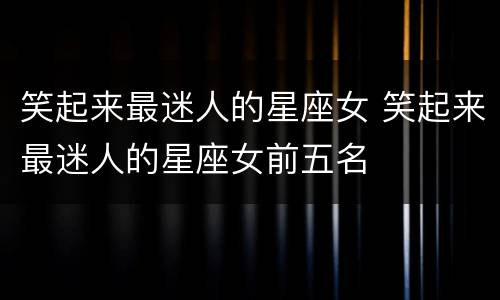 笑起来最迷人的星座女 笑起来最迷人的星座女前五名