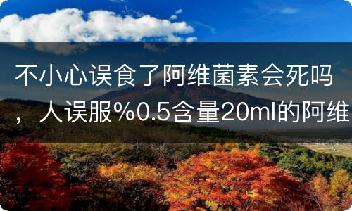不小心误食了阿维菌素会死吗，人误服%0.5含量20ml的阿维菌素会死？