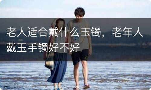 老人适合戴什么玉镯，老年人戴玉手镯好不好