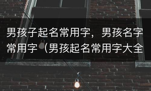 男孩子起名常用字，男孩名字常用字（男孩起名常用字大全）