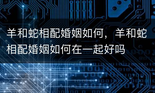 羊和蛇相配婚姻如何，羊和蛇相配婚姻如何在一起好吗