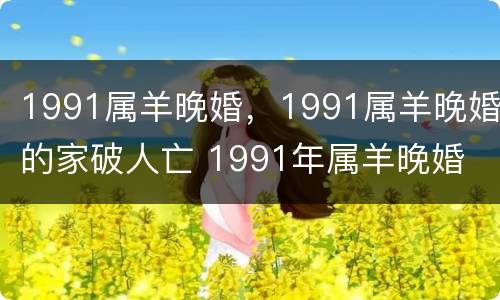 1991属羊晚婚，1991属羊晚婚的家破人亡 1991年属羊晚婚