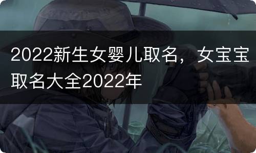2022新生女婴儿取名，女宝宝取名大全2022年