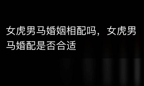 女虎男马婚姻相配吗，女虎男马婚配是否合适