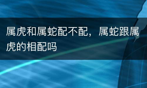 属虎和属蛇配不配，属蛇跟属虎的相配吗