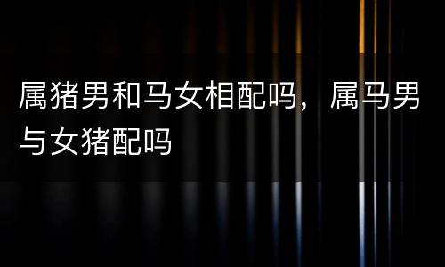 属猪男和马女相配吗，属马男与女猪配吗