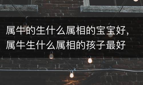 属牛的生什么属相的宝宝好，属牛生什么属相的孩子最好
