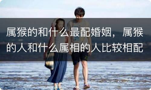 属猴的和什么最配婚姻，属猴的人和什么属相的人比较相配