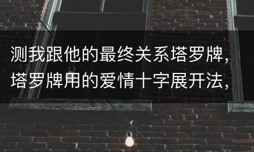 测我跟他的最终关系塔罗牌，塔罗牌用的爱情十字展开法，测我跟恋人的关系。
