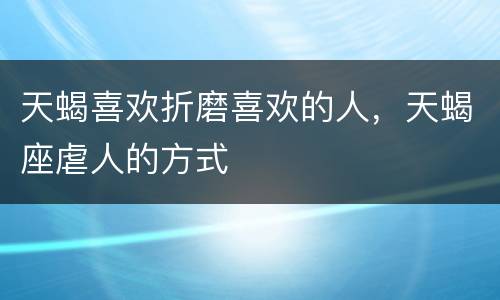 天蝎喜欢折磨喜欢的人，天蝎座虐人的方式