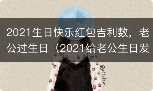 2021生日快乐红包吉利数，老公过生日（2021给老公生日发红包寓意）