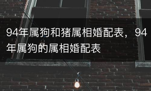 94年属狗和猪属相婚配表，94年属狗的属相婚配表