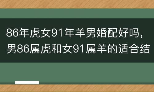 86年虎女91年羊男婚配好吗，男86属虎和女91属羊的适合结婚不？