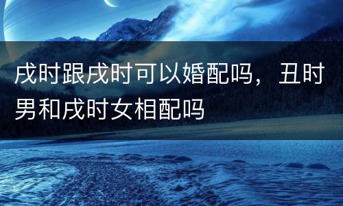 戌时跟戌时可以婚配吗，丑时男和戌时女相配吗
