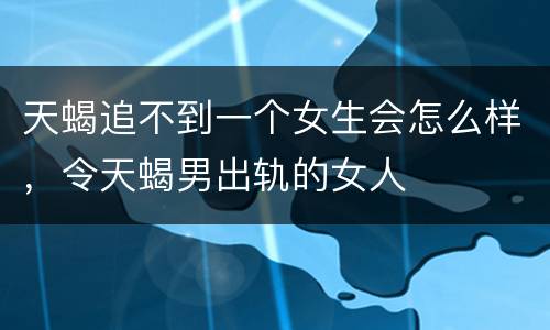 天蝎追不到一个女生会怎么样，令天蝎男出轨的女人