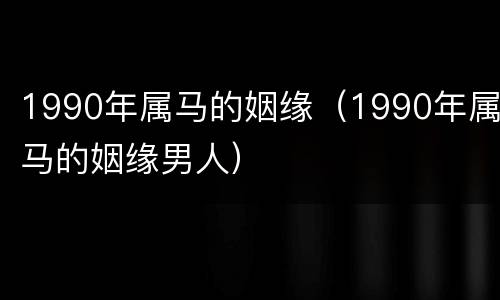 1990年属马的姻缘（1990年属马的姻缘男人）
