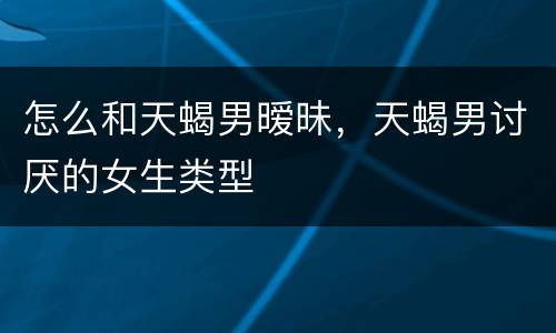 怎么和天蝎男暧昧，天蝎男讨厌的女生类型