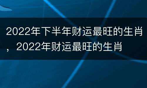 2022年下半年财运最旺的生肖，2022年财运最旺的生肖