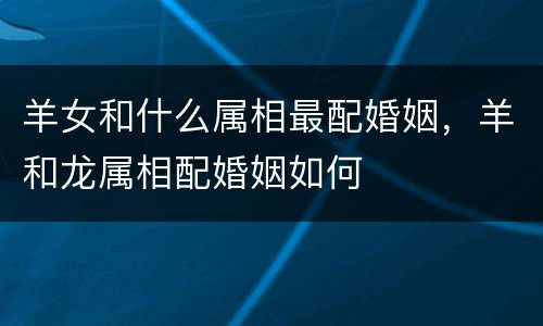 羊女和什么属相最配婚姻，羊和龙属相配婚姻如何