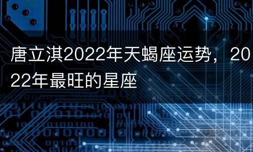 唐立淇2022年天蝎座运势，2022年最旺的星座