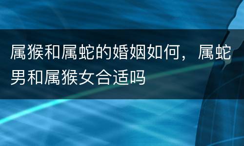 属猴和属蛇的婚姻如何，属蛇男和属猴女合适吗