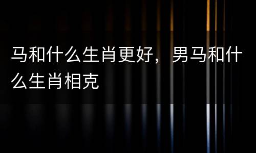 马和什么生肖更好，男马和什么生肖相克