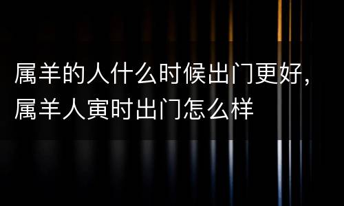 属羊的人什么时候出门更好，属羊人寅时出门怎么样