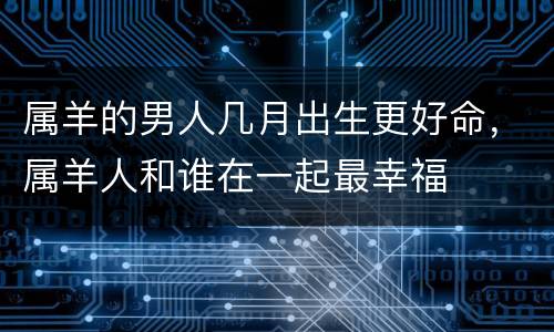属羊的男人几月出生更好命，属羊人和谁在一起最幸福