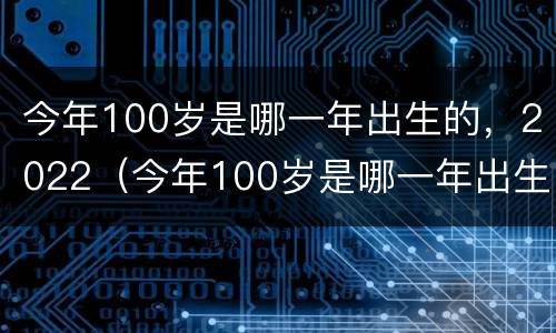 今年100岁是哪一年出生的，2022（今年100岁是哪一年出生的）
