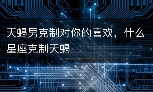 天蝎男克制对你的喜欢，什么星座克制天蝎
