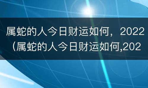 属蛇的人今日财运如何，2022（属蛇的人今日财运如何,2022年运势）
