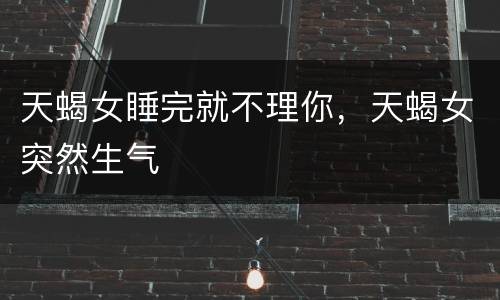 天蝎女睡完就不理你，天蝎女突然生气