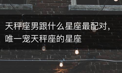 天秤座男跟什么星座最配对，唯一宠天秤座的星座