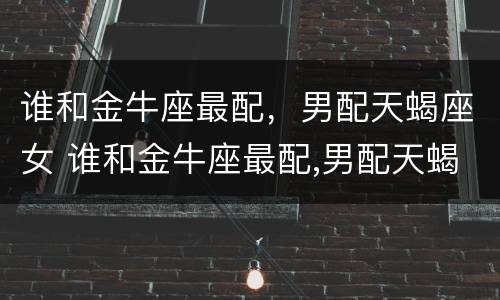 谁和金牛座最配，男配天蝎座女 谁和金牛座最配,男配天蝎座女生