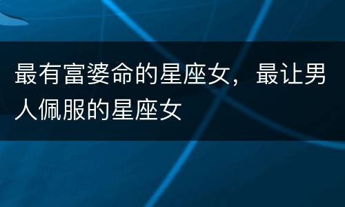 最有富婆命的星座女，最让男人佩服的星座女