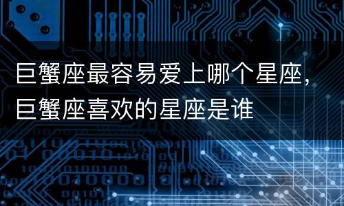 巨蟹座最容易爱上哪个星座，巨蟹座喜欢的星座是谁