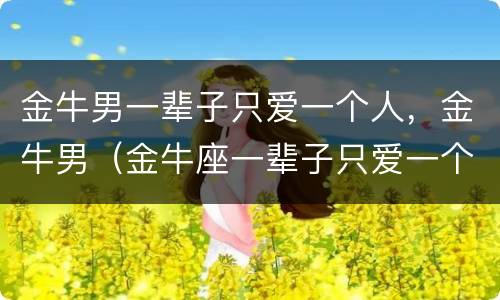 金牛男一辈子只爱一个人，金牛男（金牛座一辈子只爱一个人）
