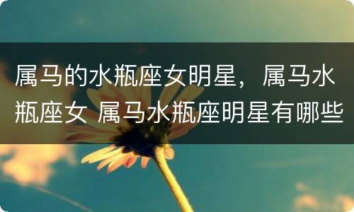 属马的水瓶座女明星，属马水瓶座女 属马水瓶座明星有哪些