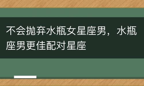 不会抛弃水瓶女星座男，水瓶座男更佳配对星座