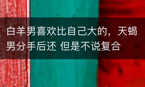 白羊男喜欢比自己大的，天蝎男分手后还 但是不说复合