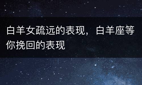 白羊女疏远的表现，白羊座等你挽回的表现