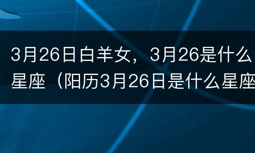 3月26日白羊女，3月26是什么星座（阳历3月26日是什么星座女）